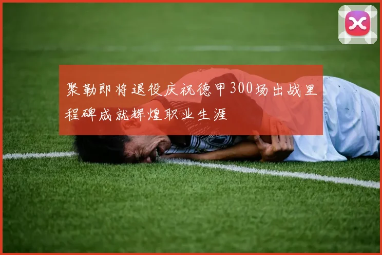 聚勒即将退役庆祝德甲300场出战里程碑成就辉煌职业生涯