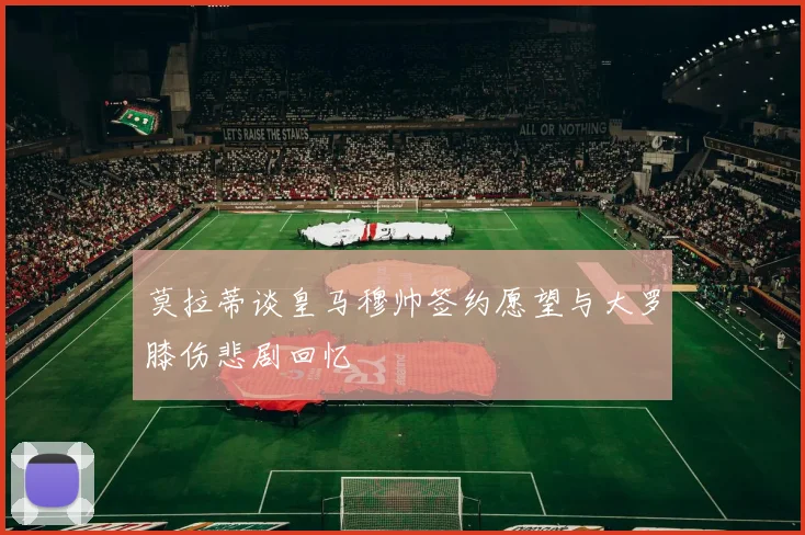 莫拉蒂谈皇马穆帅签约愿望与大罗膝伤悲剧回忆