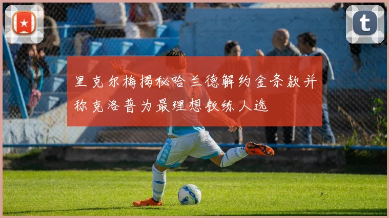里克尔梅揭秘哈兰德解约金条款并称克洛普为最理想教练人选