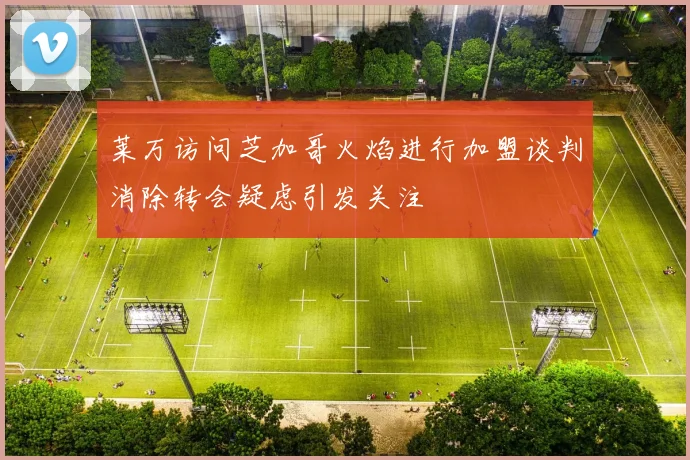 莱万访问芝加哥火焰进行加盟谈判消除转会疑虑引发关注