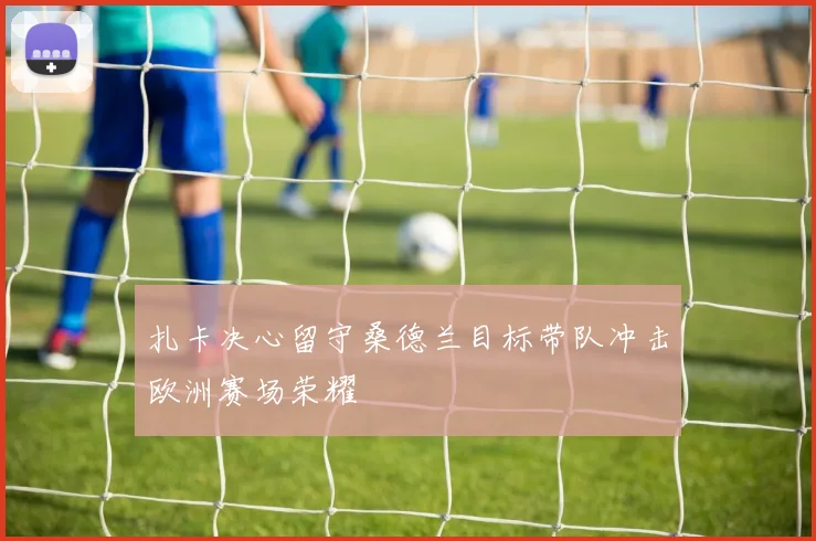 扎卡决心留守桑德兰目标带队冲击欧洲赛场荣耀