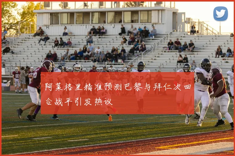 阿莱格里精准预测巴黎与拜仁次回合战平引发热议