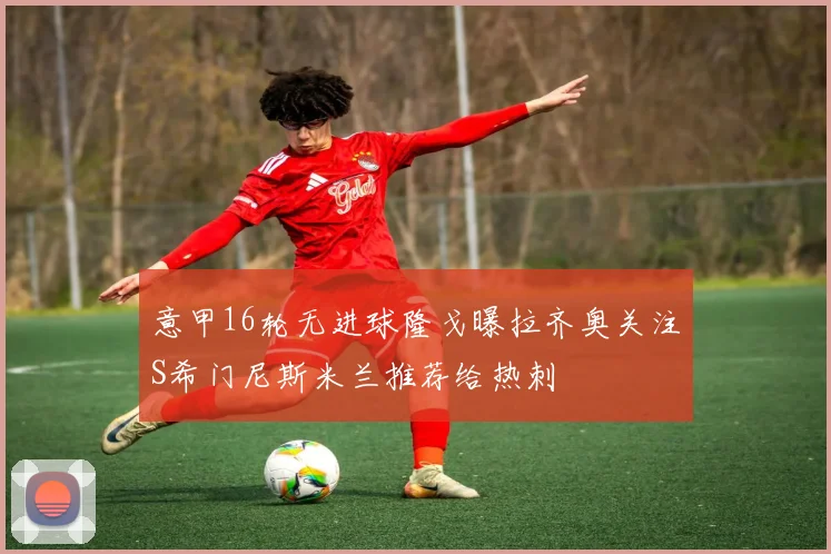 意甲16轮无进球隆戈曝拉齐奥关注S希门尼斯米兰推荐给热刺