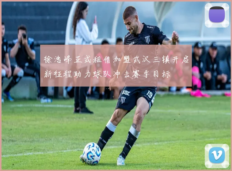 徐浩峰正式租借加盟武汉三镇开启新征程助力球队冲击赛季目标