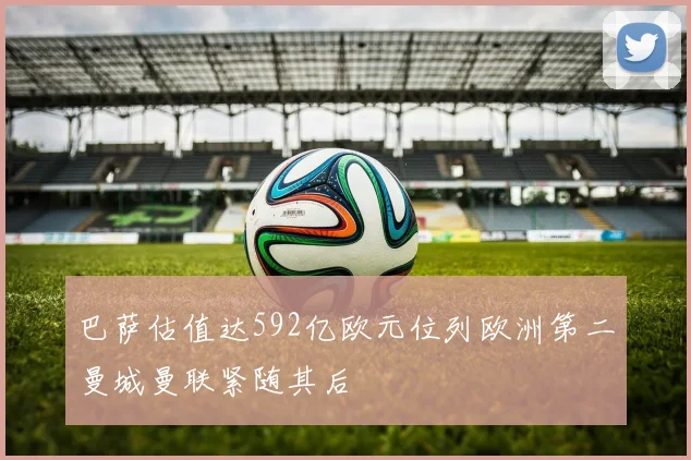 巴萨估值达592亿欧元位列欧洲第二曼城曼联紧随其后