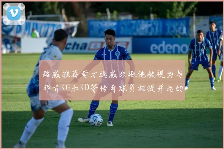 路威推荐奇才选威尔逊他被视为与邓肯KG和KD等传奇球员相提并论的未来之星