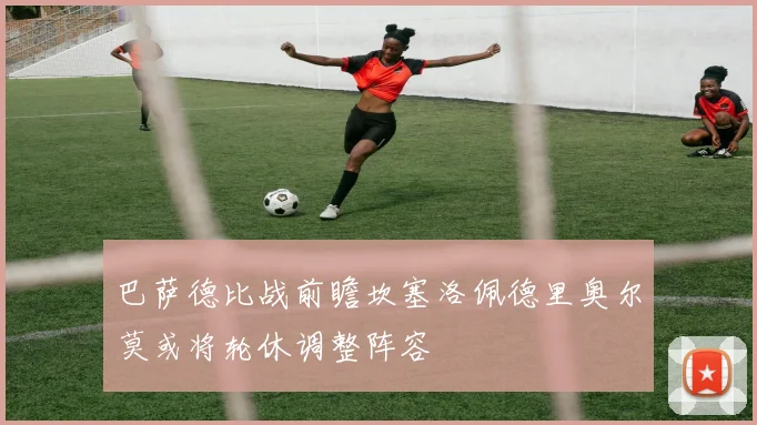 巴萨德比战前瞻坎塞洛佩德里奥尔莫或将轮休调整阵容