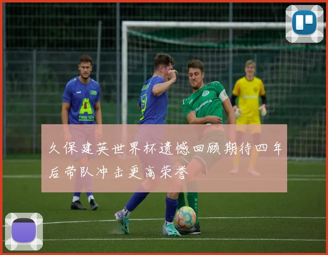 久保建英世界杯遗憾回顾期待四年后带队冲击更高荣誉