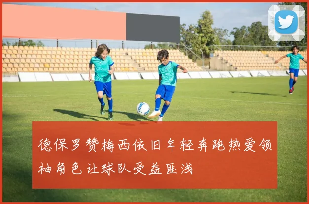德保罗赞梅西依旧年轻奔跑热爱领袖角色让球队受益匪浅