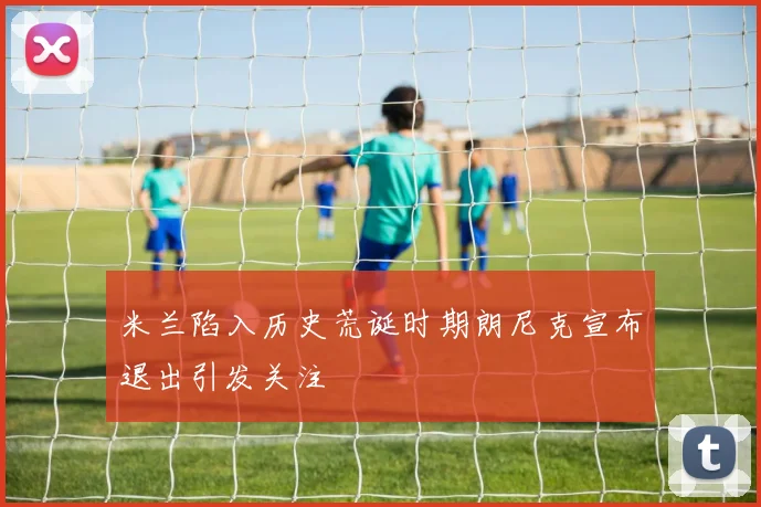 米兰陷入历史荒诞时期朗尼克宣布退出引发关注