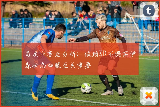 乌度卡赛后分析：依赖KD不现实伊森状态回暖至关重要