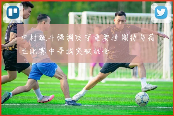 中村敬斗强调防守重要性期待与荷兰比赛中寻找突破机会
