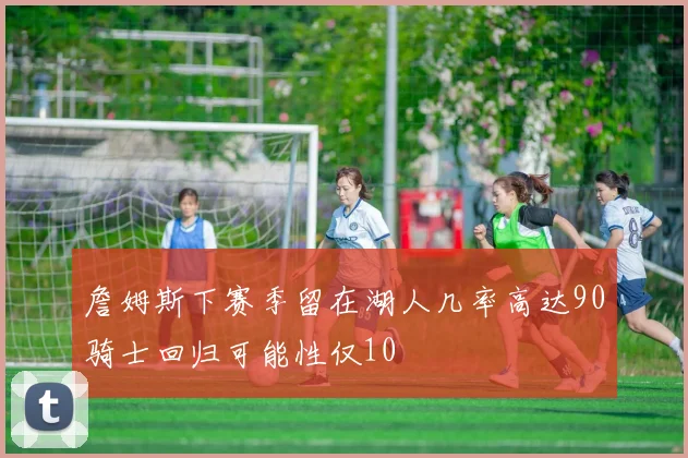 詹姆斯下赛季留在湖人几率高达90骑士回归可能性仅10