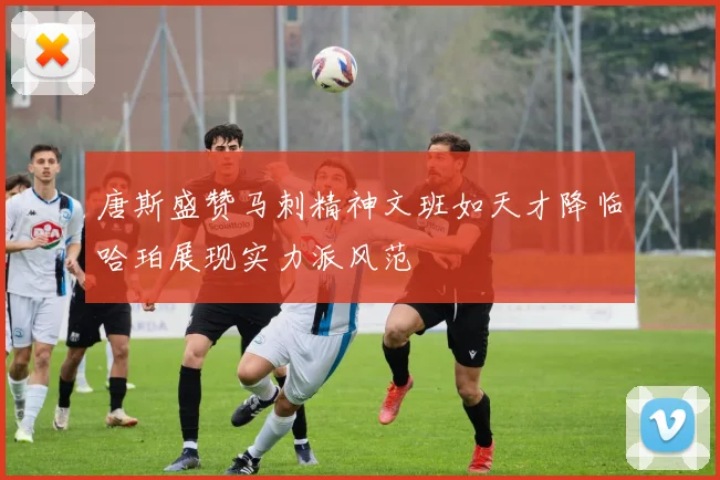 唐斯盛赞马刺精神文班如天才降临哈珀展现实力派风范
