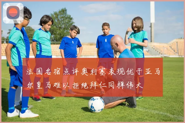 法国名宿点评奥利塞表现优于亚马尔皇马难以拒绝拜仁同样伟大