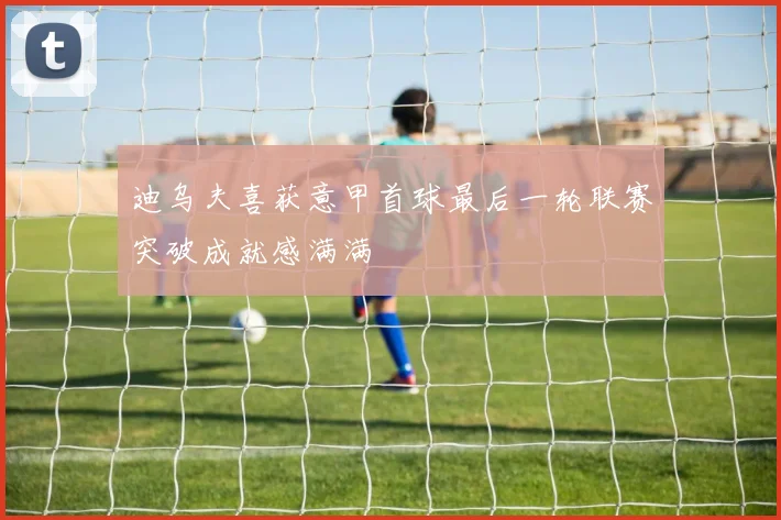 迪乌夫喜获意甲首球最后一轮联赛突破成就感满满