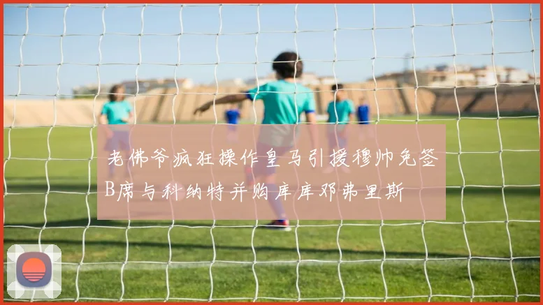 老佛爷疯狂操作皇马引援穆帅免签B席与科纳特并购库库邓弗里斯