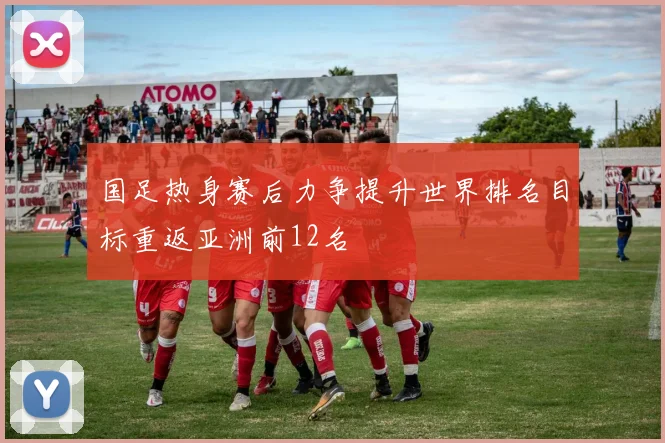 国足热身赛后力争提升世界排名目标重返亚洲前12名