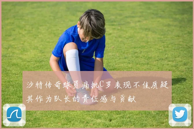 沙特传奇球员痛批C罗表现不佳质疑其作为队长的责任感与贡献